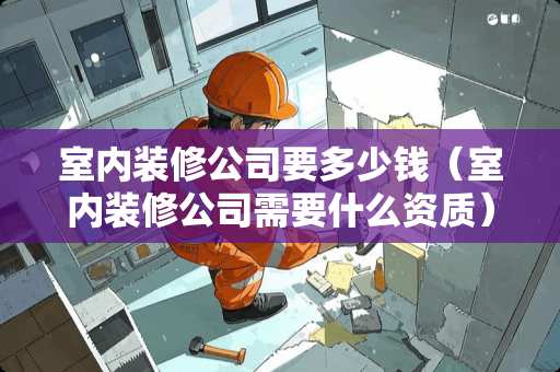 室内装修公司要多少钱（室内装修公司需要什么资质）