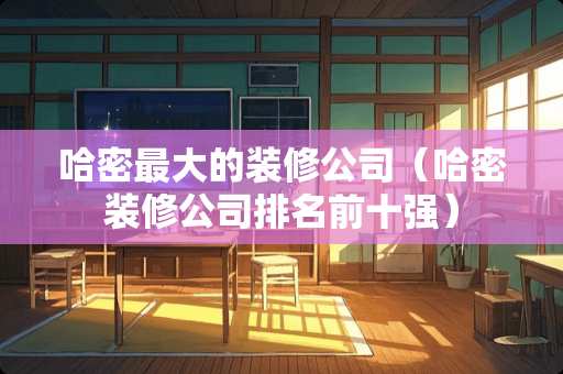 哈密最大的装修公司（哈密装修公司排名前十强）