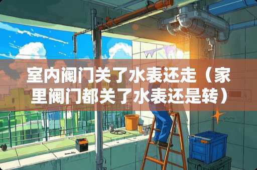 室内阀门关了水表还走（家里阀门都关了水表还是转）