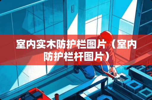室内实木防护栏图片（室内防护栏杆图片）