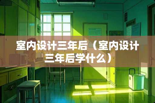 室内设计三年后（室内设计三年后学什么）