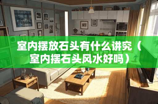 室内摆放石头有什么讲究（室内摆石头风水好吗）