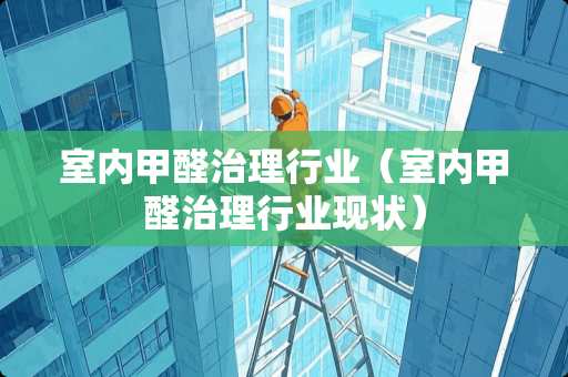 室内甲醛治理行业（室内甲醛治理行业现状）