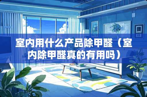 室内用什么产品除甲醛（室内除甲醛真的有用吗）