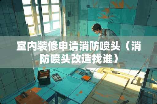 室内装修申请消防喷头（消防喷头改造找谁）