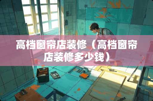 高档窗帘店装修（高档窗帘店装修多少钱）