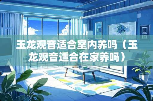 玉龙观音适合室内养吗（玉龙观音适合在家养吗）