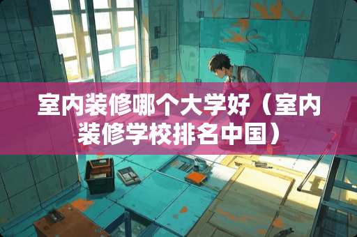 室内装修哪个大学好（室内装修学校排名中国）