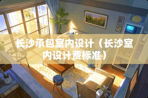 长沙承包室内设计（长沙室内设计费标准）