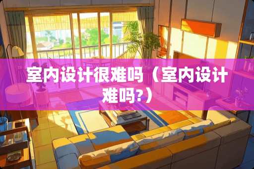 室内设计很难吗（室内设计难吗?）