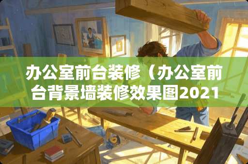 办公室前台装修（办公室前台背景墙装修效果图2021新款）