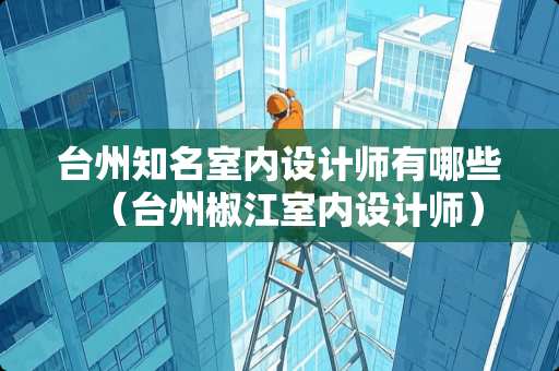 台州知名室内设计师有哪些（台州椒江室内设计师）