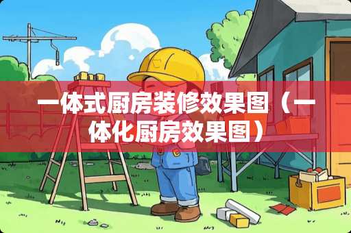 一体式厨房装修效果图（一体化厨房效果图）
