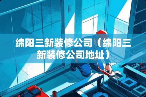 绵阳三新装修公司（绵阳三新装修公司地址）