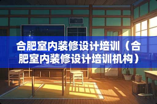 合肥室内装修设计培训（合肥室内装修设计培训机构）