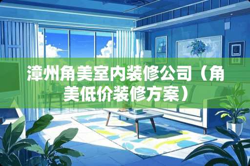 漳州角美室内装修公司（角美低价装修方案）
