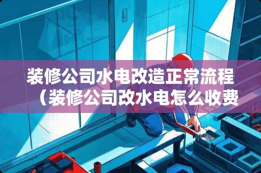 装修公司水电改造正常流程（装修公司改水电怎么收费）