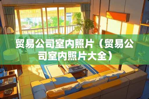 贸易公司室内照片（贸易公司室内照片大全）
