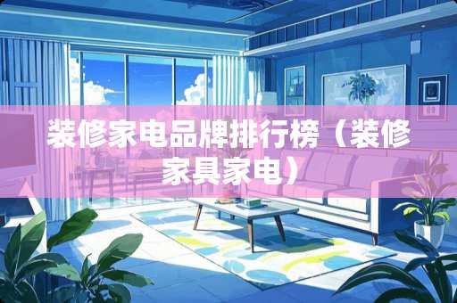装修家电品牌排行榜（装修家具家电）