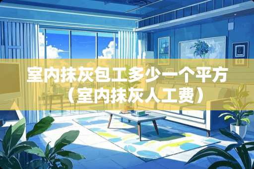 室内抹灰包工多少一个平方（室内抹灰人工费）