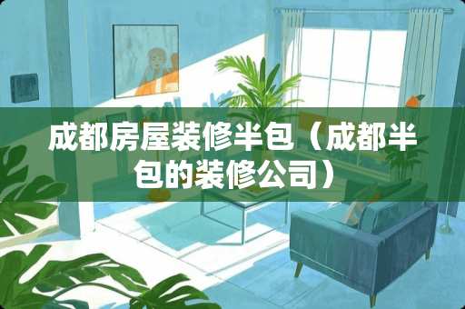 成都房屋装修半包（成都半包的装修公司）