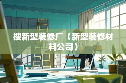搜新型装修厂（新型装修材料公司）
