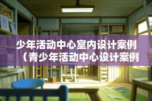 少年活动中心室内设计案例（青少年活动中心设计案例）