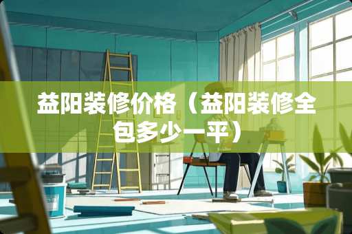 益阳装修价格（益阳装修全包多少一平）