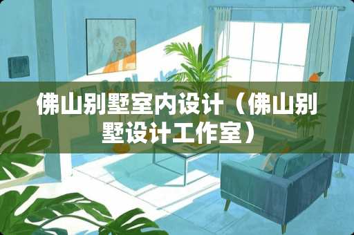 佛山别墅室内设计（佛山别墅设计工作室）