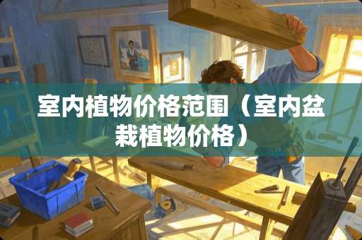 室内植物价格范围（室内盆栽植物价格）