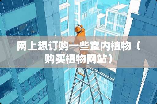 网上想订购一些室内植物（购买植物网站）