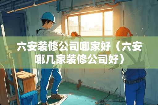 六安装修公司哪家好（六安哪几家装修公司好）