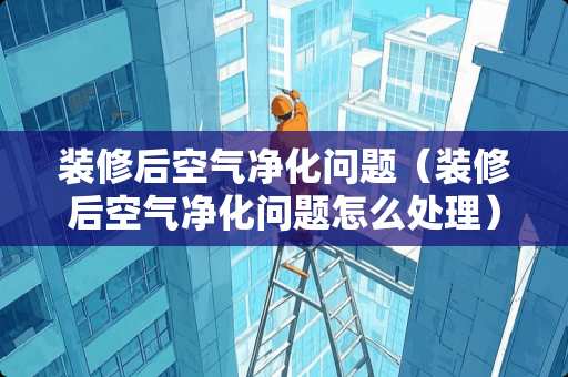 装修后空气净化问题（装修后空气净化问题怎么处理）