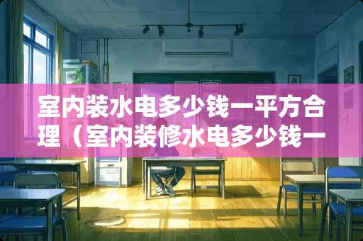 室内装水电多少钱一平方合理（室内装修水电多少钱一平米?）