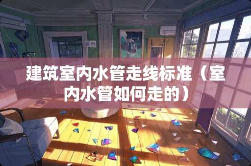 建筑室内水管走线标准（室内水管如何走的）