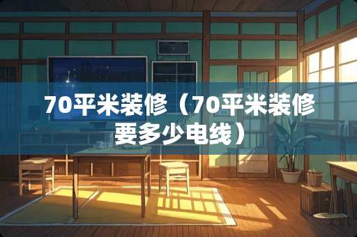 70平米装修（70平米装修要多少电线）