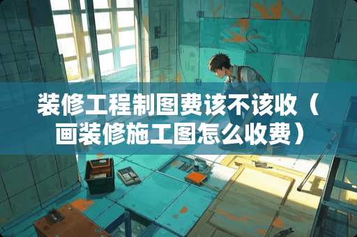 装修工程制图费该不该收（画装修施工图怎么收费）