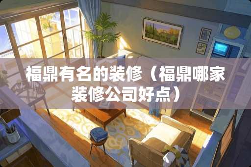 福鼎有名的装修（福鼎哪家装修公司好点）