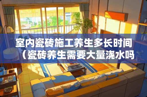 室内瓷砖施工养生多长时间（瓷砖养生需要大量浇水吗）