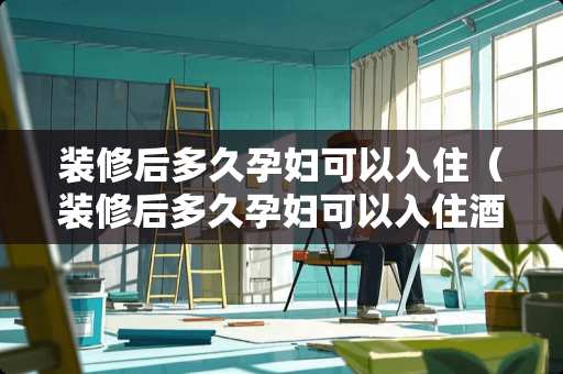 装修后多久孕妇可以入住（装修后多久孕妇可以入住酒店）