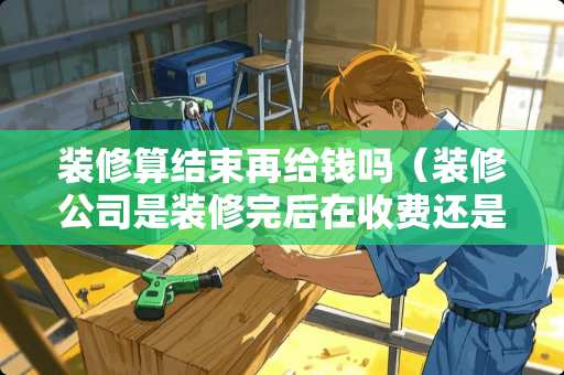 装修算结束再给钱吗（装修公司是装修完后在收费还是先收费）