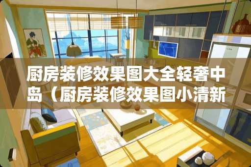 厨房装修效果图大全轻奢中岛（厨房装修效果图小清新）