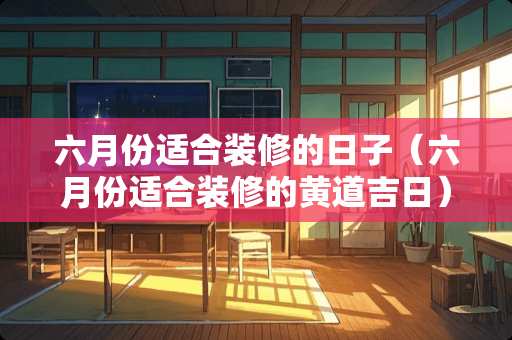 六月份适合装修的日子（六月份适合装修的黄道吉日）