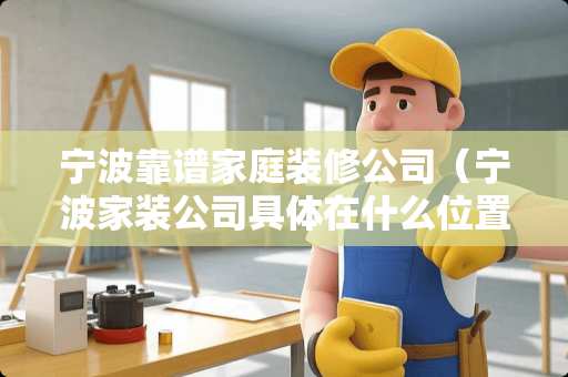 宁波靠谱家庭装修公司（宁波家装公司具体在什么位置）