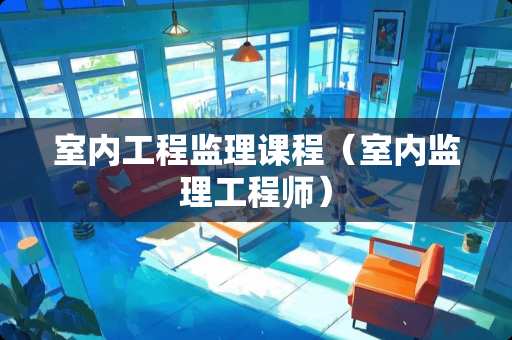 室内工程监理课程（室内监理工程师）