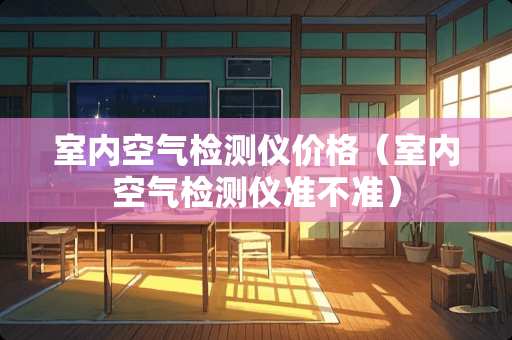室内空气检测仪价格（室内空气检测仪准不准）