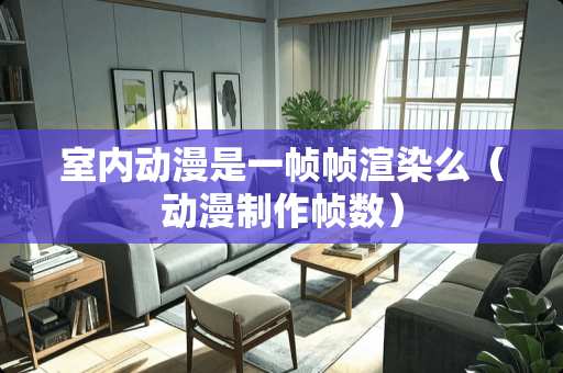 室内动漫是一帧帧渲染么（动漫制作帧数）