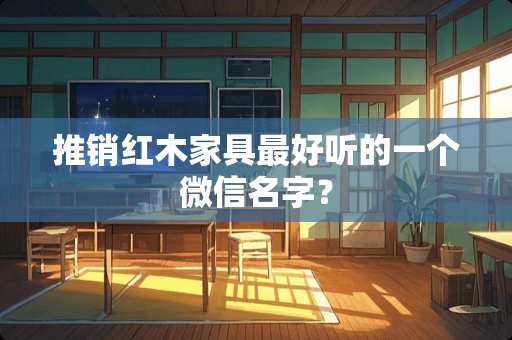 推销红木家具最好听的一个微信名字？