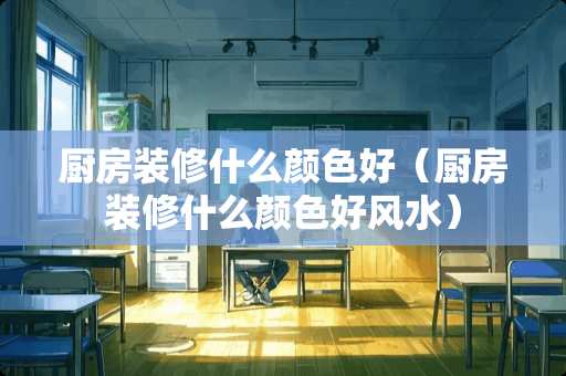 厨房装修什么颜色好（厨房装修什么颜色好风水）