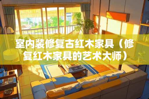 室内装修复古红木家具（修复红木家具的艺术大师）